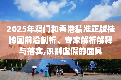 2025年澳门和香港精准正版挂牌图前沿剖析、专家解析解释与落实,识别虚假的面具